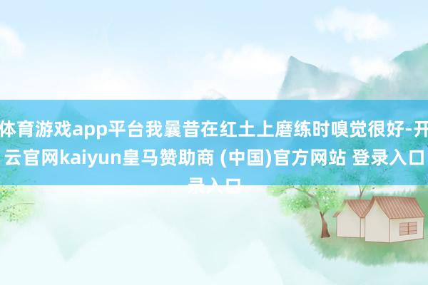 体育游戏app平台我曩昔在红土上磨练时嗅觉很好-开云官网kaiyun皇马赞助商 (中国)官方网站 登录入口