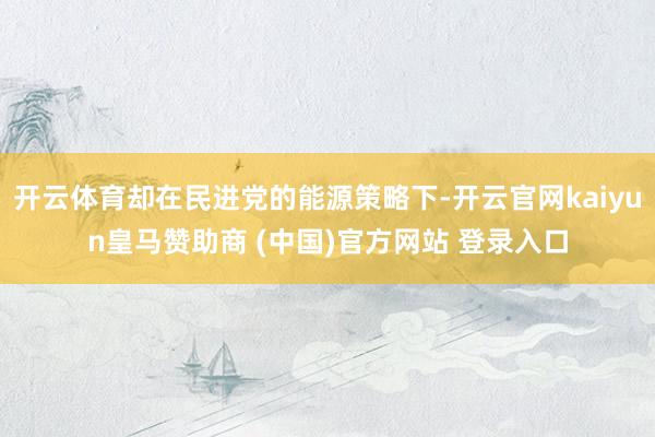 开云体育却在民进党的能源策略下-开云官网kaiyun皇马赞助商 (中国)官方网站 登录入口