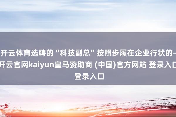 开云体育选聘的“科技副总”按照步履在企业行状的-开云官网kaiyun皇马赞助商 (中国)官方网站 登录入口