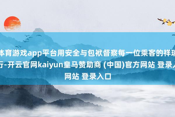 体育游戏app平台用安全与包袱督察每一位乘客的祥瑞出行-开云官网kaiyun皇马赞助商 (中国)官方网站 登录入口