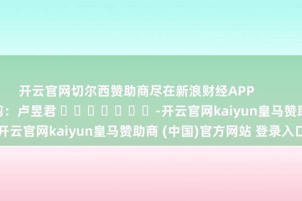 开云官网切尔西赞助商尽在新浪财经APP            						包袱裁剪：卢昱君 							-开云官网kaiyun皇马赞助商 (中国)官方网站 登录入口