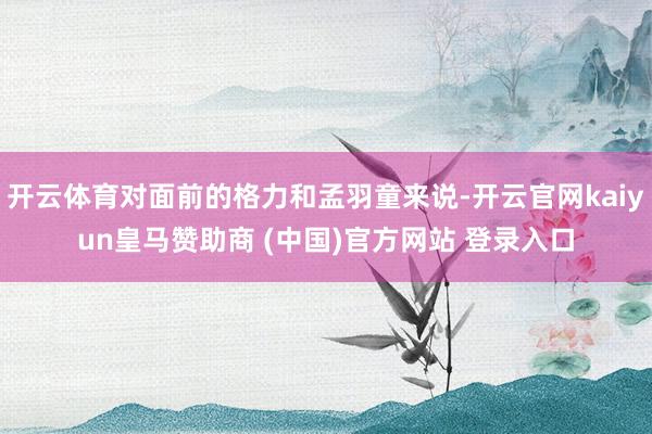 开云体育对面前的格力和孟羽童来说-开云官网kaiyun皇马赞助商 (中国)官方网站 登录入口