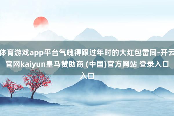体育游戏app平台气魄得跟过年时的大红包雷同-开云官网kaiyun皇马赞助商 (中国)官方网站 登录入口