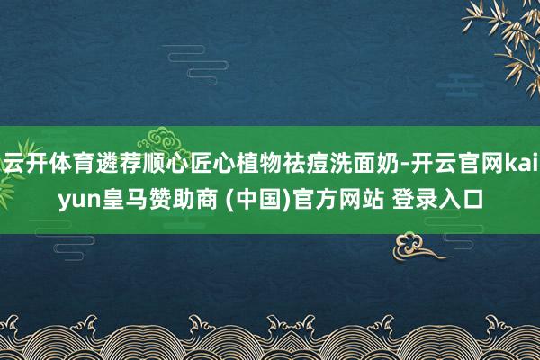 云开体育遴荐顺心匠心植物祛痘洗面奶-开云官网kaiyun皇马赞助商 (中国)官方网站 登录入口
