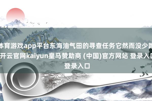 体育游戏app平台东海油气田的寻查任务它然而没少跑-开云官网kaiyun皇马赞助商 (中国)官方网站 登录入口
