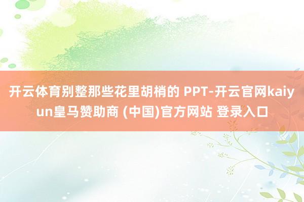 开云体育别整那些花里胡梢的 PPT-开云官网kaiyun皇马赞助商 (中国)官方网站 登录入口