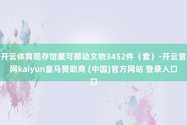 开云体育现存馆藏可挪动文物3452件（套）-开云官网kaiyun皇马赞助商 (中国)官方网站 登录入口