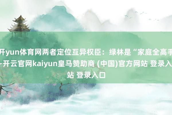 开yun体育网两者定位互异权臣：绿林是“家庭全高手”-开云官网kaiyun皇马赞助商 (中国)官方网站 登录入口