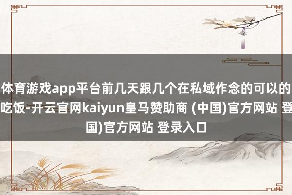 体育游戏app平台前几天跟几个在私域作念的可以的一又友吃饭-开云官网kaiyun皇马赞助商 (中国)官方网站 登录入口