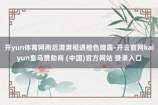 开yun体育网雨后潸潸相遇橙色晚霞-开云官网kaiyun皇马赞助商 (中国)官方网站 登录入口