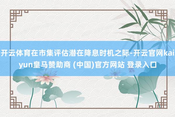开云体育在市集评估潜在降息时机之际-开云官网kaiyun皇马赞助商 (中国)官方网站 登录入口