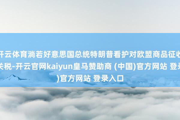 开云体育淌若好意思国总统特朗普看护对欧盟商品征收基础关税-开云官网kaiyun皇马赞助商 (中国)官方网站 登录入口