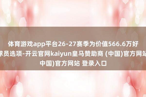 体育游戏app平台26-27赛季为价值566.6万好意思金的球员选项-开云官网kaiyun皇马赞助商 (中国)官方网站 登录入口