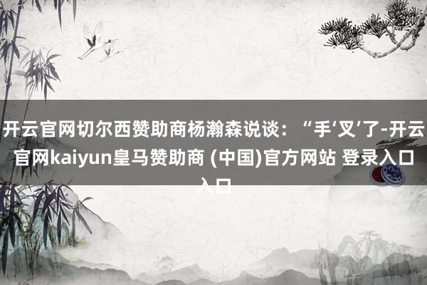 开云官网切尔西赞助商杨瀚森说谈：“手‘叉’了-开云官网kaiyun皇马赞助商 (中国)官方网站 登录入口