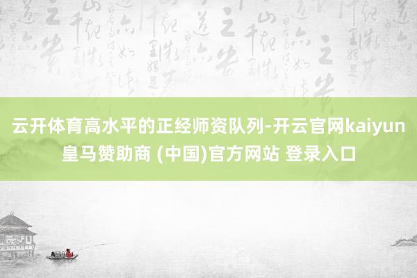 云开体育高水平的正经师资队列-开云官网kaiyun皇马赞助商 (中国)官方网站 登录入口