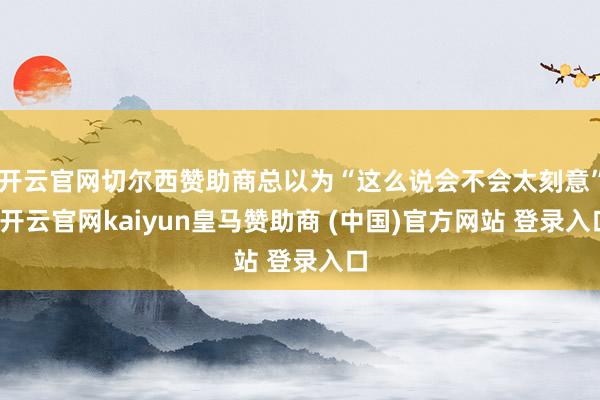 开云官网切尔西赞助商总以为“这么说会不会太刻意”-开云官网kaiyun皇马赞助商 (中国)官方网站 登录入口