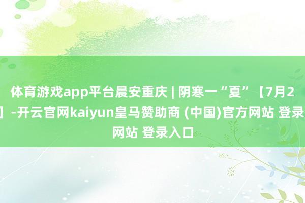 体育游戏app平台晨安重庆 | 阴寒一“夏”【7月27日】-开云官网kaiyun皇马赞助商 (中国)官方网站 登录入口