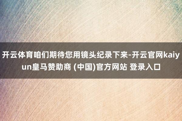 开云体育咱们期待您用镜头纪录下来-开云官网kaiyun皇马赞助商 (中国)官方网站 登录入口