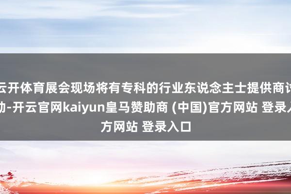 云开体育展会现场将有专科的行业东说念主士提供商讨劳动-开云官网kaiyun皇马赞助商 (中国)官方网站 登录入口