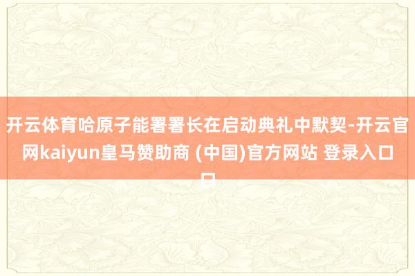 开云体育　　哈原子能署署长在启动典礼中默契-开云官网kaiyun皇马赞助商 (中国)官方网站 登录入口