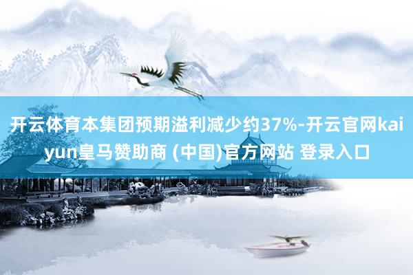 开云体育本集团预期溢利减少约37%-开云官网kaiyun皇马赞助商 (中国)官方网站 登录入口