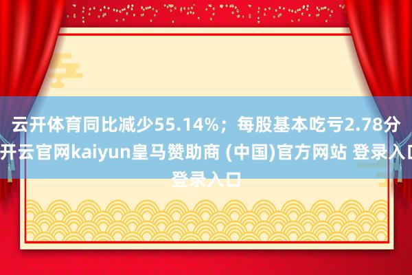 云开体育同比减少55.14%；每股基本吃亏2.78分-开云官网kaiyun皇马赞助商 (中国)官方网站 登录入口