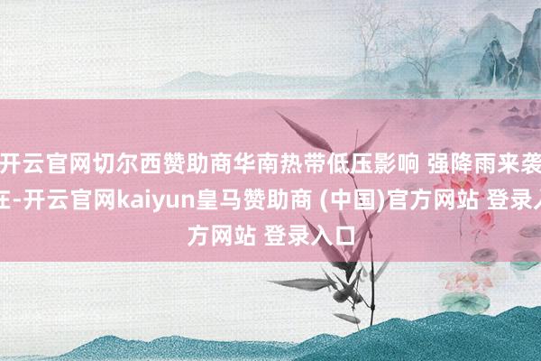 开云官网切尔西赞助商华南热带低压影响 强降雨来袭现在-开云官网kaiyun皇马赞助商 (中国)官方网站 登录入口