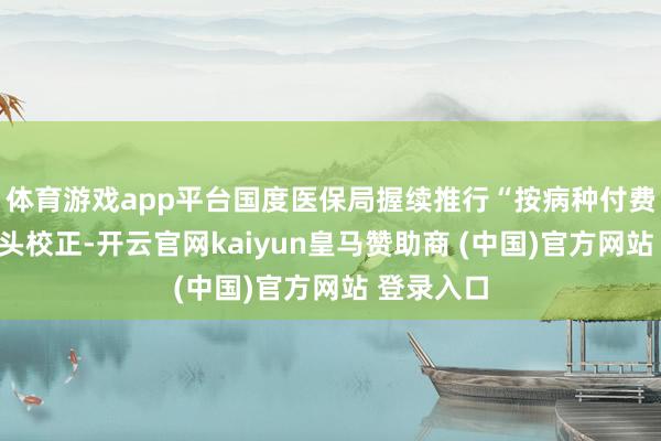 体育游戏app平台国度医保局握续推行“按病种付费”支付口头校正-开云官网kaiyun皇马赞助商 (中国)官方网站 登录入口