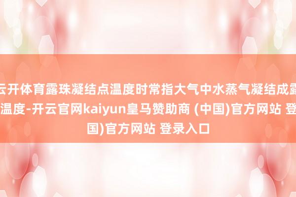 云开体育露珠凝结点温度时常指大气中水蒸气凝结成露珠时的温度-开云官网kaiyun皇马赞助商 (中国)官方网站 登录入口