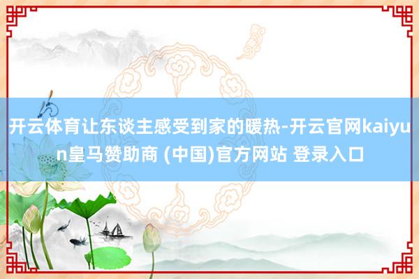 开云体育让东谈主感受到家的暖热-开云官网kaiyun皇马赞助商 (中国)官方网站 登录入口