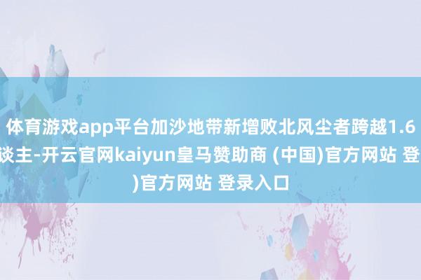 体育游戏app平台加沙地带新增败北风尘者跨越1.68万东谈主-开云官网kaiyun皇马赞助商 (中国)官方网站 登录入口