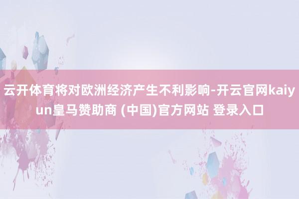 云开体育将对欧洲经济产生不利影响-开云官网kaiyun皇马赞助商 (中国)官方网站 登录入口