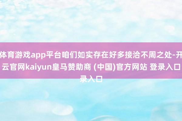 体育游戏app平台咱们如实存在好多接洽不周之处-开云官网kaiyun皇马赞助商 (中国)官方网站 登录入口