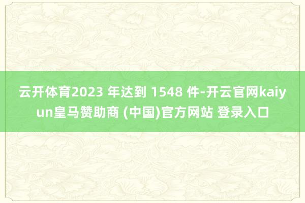 云开体育2023 年达到 1548 件-开云官网kaiyun皇马赞助商 (中国)官方网站 登录入口