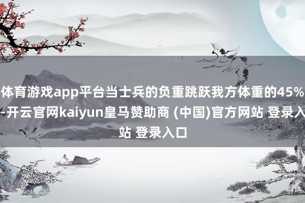 体育游戏app平台当士兵的负重跳跃我方体重的45%时-开云官网kaiyun皇马赞助商 (中国)官方网站 登录入口