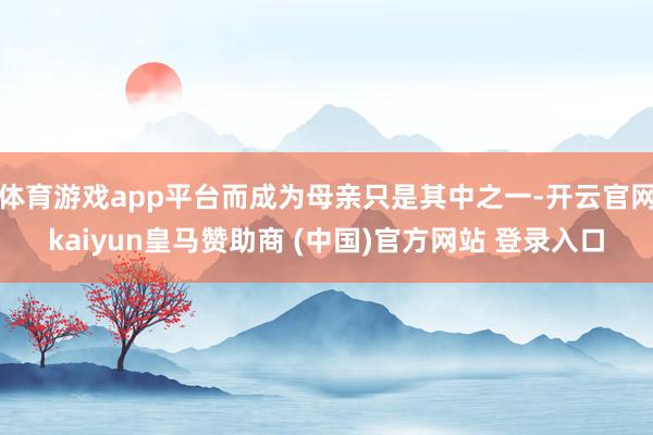 体育游戏app平台而成为母亲只是其中之一-开云官网kaiyun皇马赞助商 (中国)官方网站 登录入口