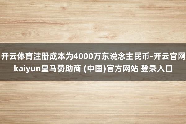 开云体育注册成本为4000万东说念主民币-开云官网kaiyun皇马赞助商 (中国)官方网站 登录入口