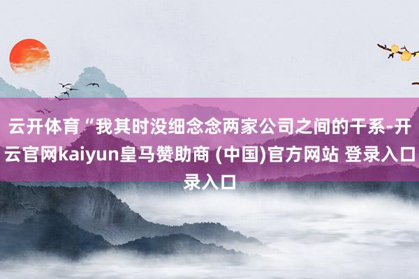云开体育 “我其时没细念念两家公司之间的干系-开云官网kaiyun皇马赞助商 (中国)官方网站 登录入口