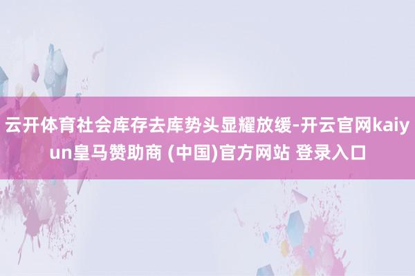 云开体育社会库存去库势头显耀放缓-开云官网kaiyun皇马赞助商 (中国)官方网站 登录入口