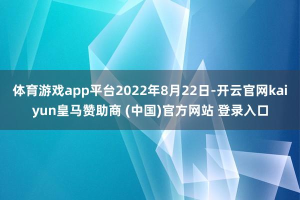 体育游戏app平台2022年8月22日-开云官网kaiyun皇马赞助商 (中国)官方网站 登录入口