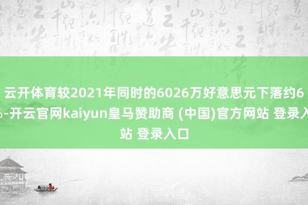云开体育较2021年同时的6026万好意思元下落约68%-开云官网kaiyun皇马赞助商 (中国)官方网站 登录入口