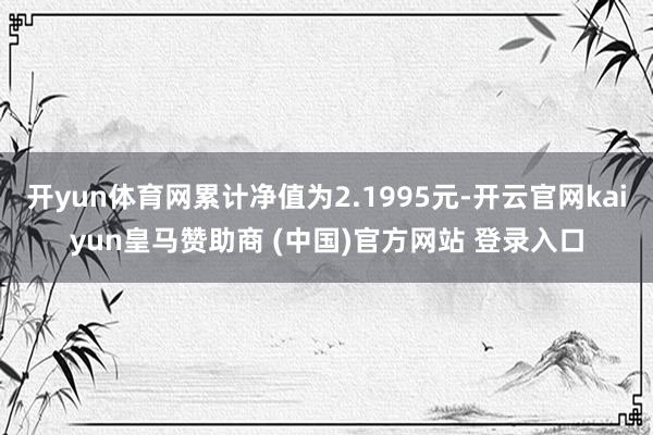 开yun体育网累计净值为2.1995元-开云官网kaiyun皇马赞助商 (中国)官方网站 登录入口