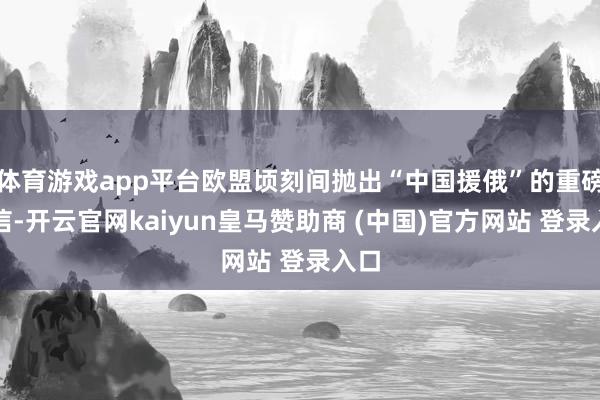 体育游戏app平台欧盟顷刻间抛出“中国援俄”的重磅音信-开云官网kaiyun皇马赞助商 (中国)官方网站 登录入口