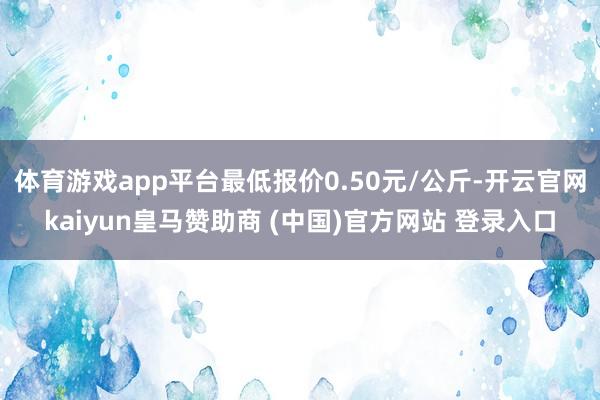 体育游戏app平台最低报价0.50元/公斤-开云官网kaiyun皇马赞助商 (中国)官方网站 登录入口