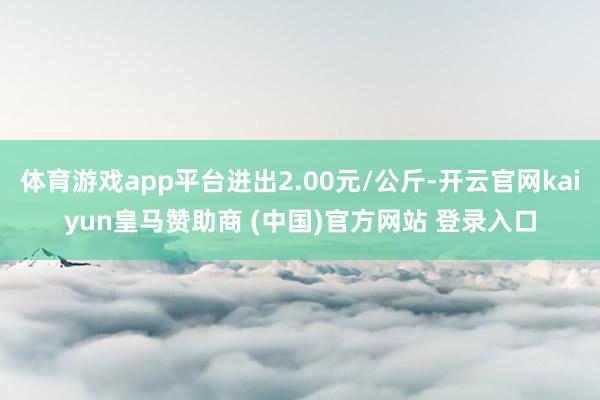体育游戏app平台进出2.00元/公斤-开云官网kaiyun皇马赞助商 (中国)官方网站 登录入口