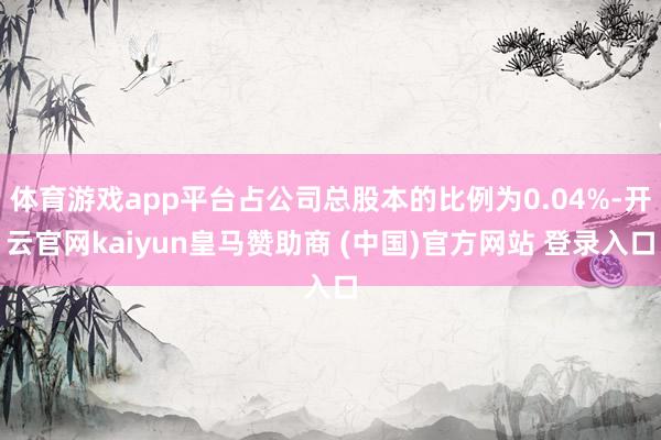 体育游戏app平台占公司总股本的比例为0.04%-开云官网kaiyun皇马赞助商 (中国)官方网站 登录入口