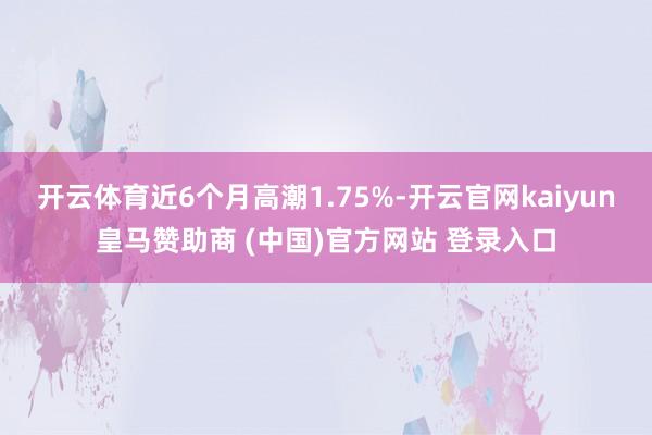 开云体育近6个月高潮1.75%-开云官网kaiyun皇马赞助商 (中国)官方网站 登录入口