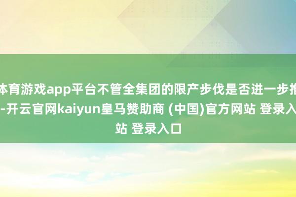体育游戏app平台不管全集团的限产步伐是否进一步推迟-开云官网kaiyun皇马赞助商 (中国)官方网站 登录入口
