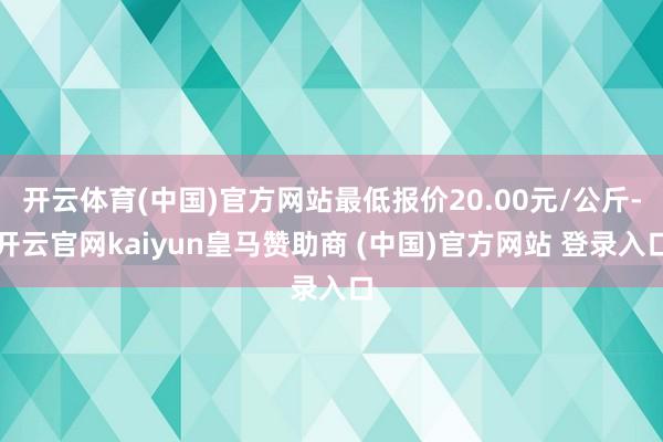 开云体育(中国)官方网站最低报价20.00元/公斤-开云官网kaiyun皇马赞助商 (中国)官方网站 登录入口