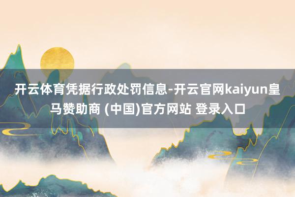 开云体育　　凭据行政处罚信息-开云官网kaiyun皇马赞助商 (中国)官方网站 登录入口